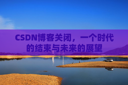 CSDN博客关闭，一个时代的结束与未来的展望